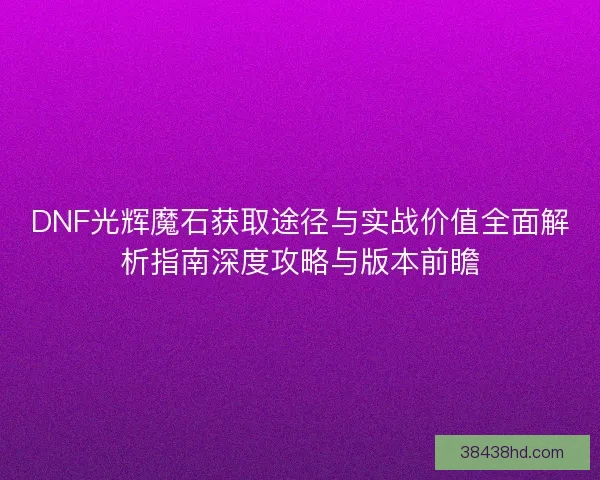 DNF光辉魔石获取途径与实战价值全面解析指南深度攻略与版本前瞻